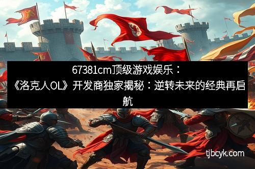 67381cm顶级游戏娱乐：《洛克人OL》开发商独家揭秘：逆转未来的经典再启航